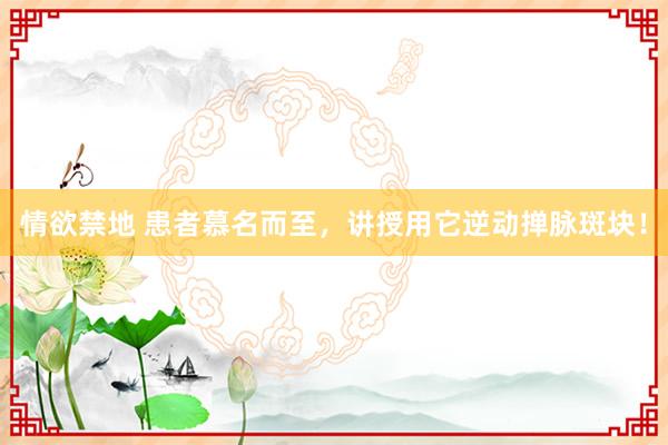 情欲禁地 患者慕名而至，讲授用它逆动掸脉斑块！