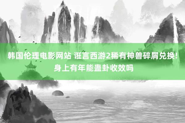 韩国伦理电影网站 诳言西游2稀有神兽碎屑兑换! 身上有年能蛊卦收效吗