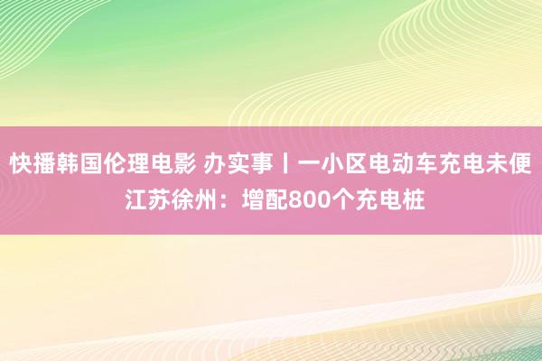 快播韩国伦理电影 办实事丨一小区电动车充电未便 江苏徐州：增配800个充电桩