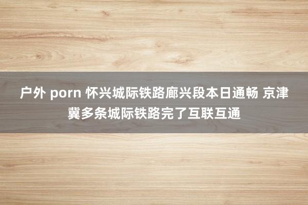 户外 porn 怀兴城际铁路廊兴段本日通畅 京津冀多条城际铁路完了互联互通