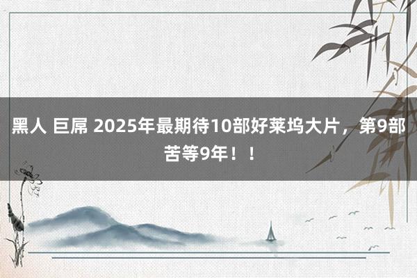 黑人 巨屌 2025年最期待10部好莱坞大片，第9部苦等9年！！