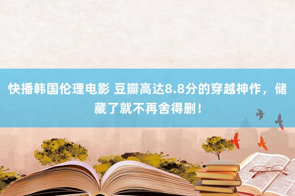 快播韩国伦理电影 豆瓣高达8.8分的穿越神作，储藏了就不再舍得删！