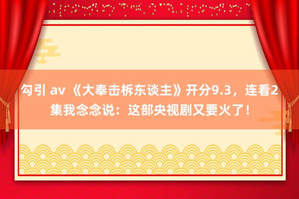 勾引 av 《大奉击柝东谈主》开分9.3，连看2集我念念说：这部央视剧又要火了！