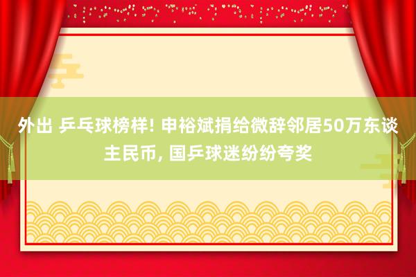 外出 乒乓球榜样! 申裕斌捐给微辞邻居50万东谈主民币, 国乒球迷纷纷夸奖