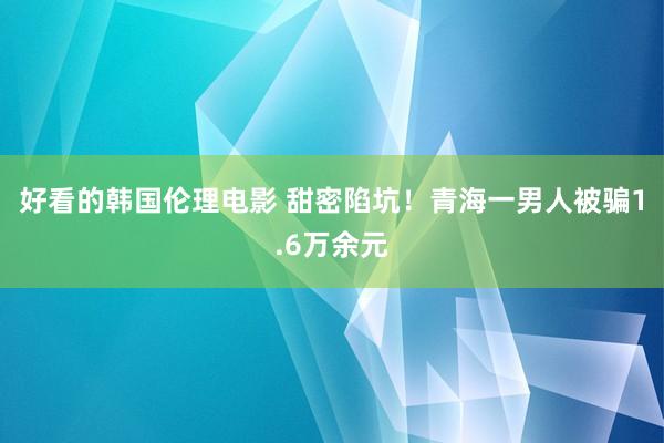 好看的韩国伦理电影 甜密陷坑！青海一男人被骗1.6万余元