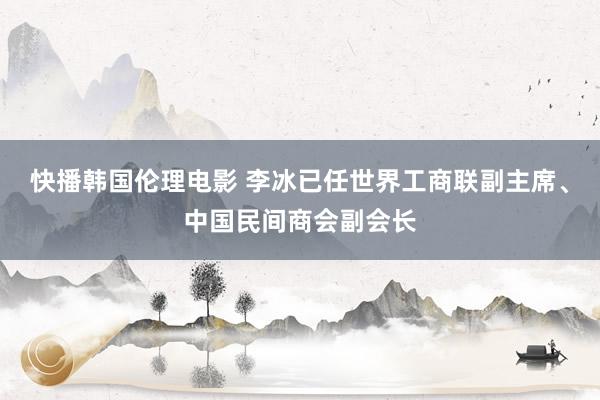 快播韩国伦理电影 李冰已任世界工商联副主席、中国民间商会副会长