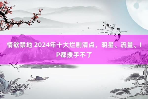 情欲禁地 2024年十大烂剧清点，明星、流量、IP都援手不了