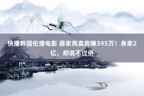 快播韩国伦理电影 薛家燕卖房赚395万！身家2亿，却说不过侨