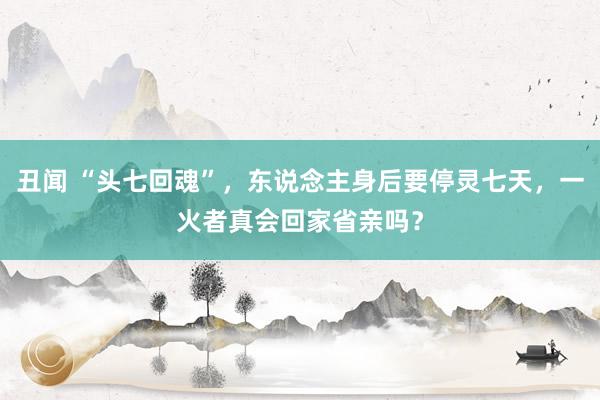 丑闻 “头七回魂”，东说念主身后要停灵七天，一火者真会回家省亲吗？