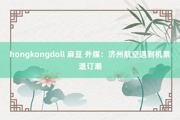 hongkongdoll 麻豆 外媒：济州航空遇到机票退订潮