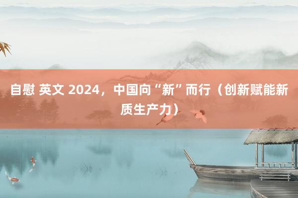 自慰 英文 2024，中国向“新”而行（创新赋能新质生产力）