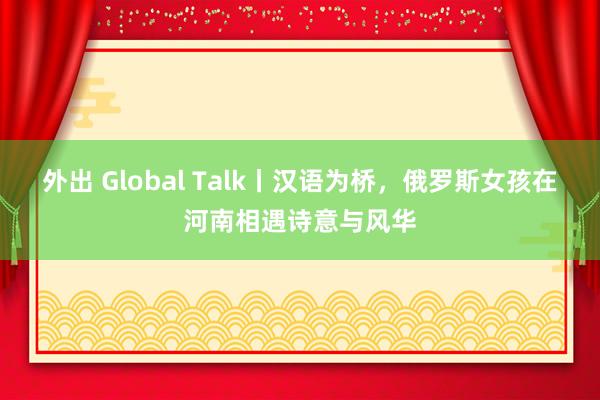 外出 Global Talk丨汉语为桥，俄罗斯女孩在河南相遇诗意与风华