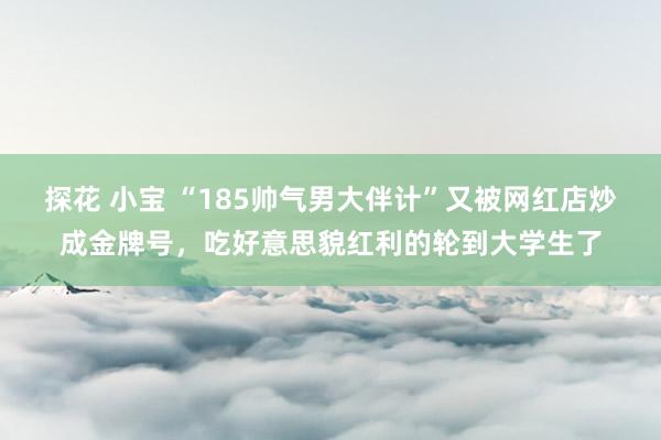 探花 小宝 “185帅气男大伴计”又被网红店炒成金牌号，吃好意思貌红利的轮到大学生了