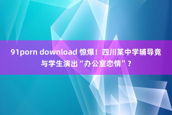 91porn download 惊爆！四川某中学辅导竟与学生演出“办公室恋情”？