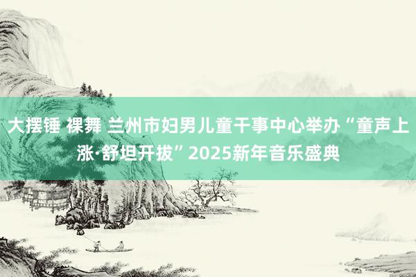 大摆锤 裸舞 兰州市妇男儿童干事中心举办“童声上涨·舒坦开拔”2025新年音乐盛典