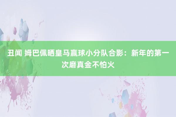 丑闻 姆巴佩晒皇马赢球小分队合影：新年的第一次磨真金不怕火