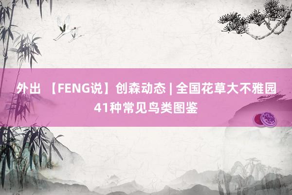 外出 【FENG说】创森动态 | 全国花草大不雅园41种常见鸟类图鉴