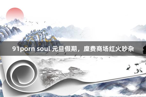 91porn soul 元旦假期，糜费商场红火吵杂