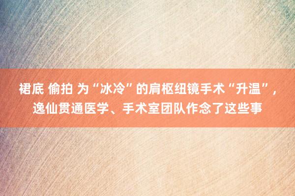 裙底 偷拍 为“冰冷”的肩枢纽镜手术“升温”，逸仙贯通医学、手术室团队作念了这些事