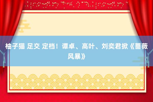 柚子猫 足交 定档！谭卓、高叶、刘奕君掀《蔷薇风暴》