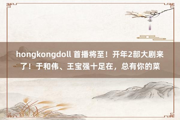 hongkongdoll 首播将至！开年2部大剧来了！于和伟、王宝强十足在，总有你的菜