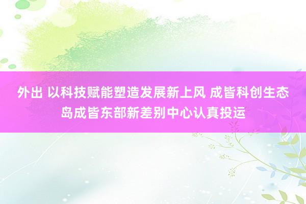 外出 以科技赋能塑造发展新上风 成皆科创生态岛成皆东部新差别中心认真投运