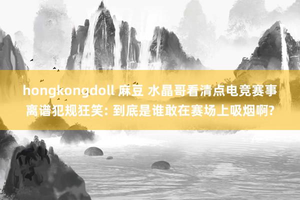 hongkongdoll 麻豆 水晶哥看清点电竞赛事离谱犯规狂笑: 到底是谁敢在赛场上吸烟啊?