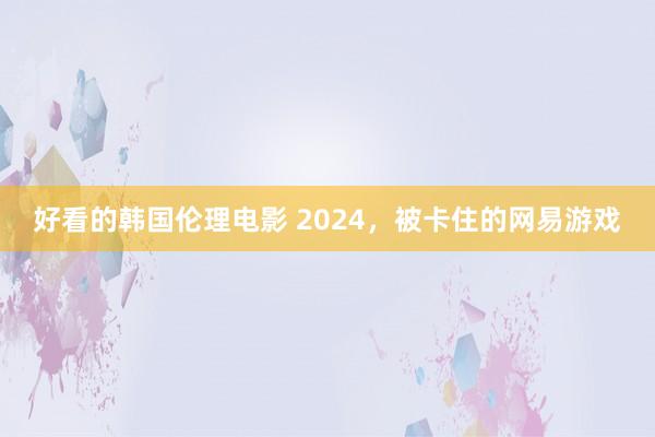 好看的韩国伦理电影 2024，被卡住的网易游戏