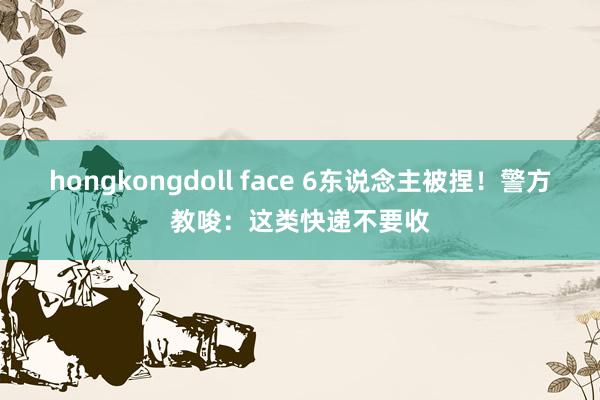 hongkongdoll face 6东说念主被捏！警方教唆：这类快递不要收