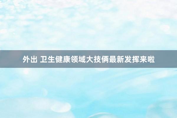 外出 卫生健康领域大技俩最新发挥来啦