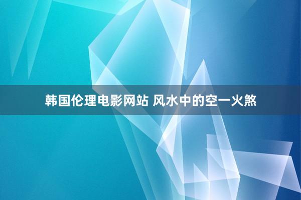 韩国伦理电影网站 风水中的空一火煞