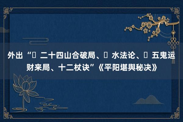 外出 “‌二十四山合破局、‌水法论、‌五鬼运财来局、十二杖诀”《平阳堪舆秘决》