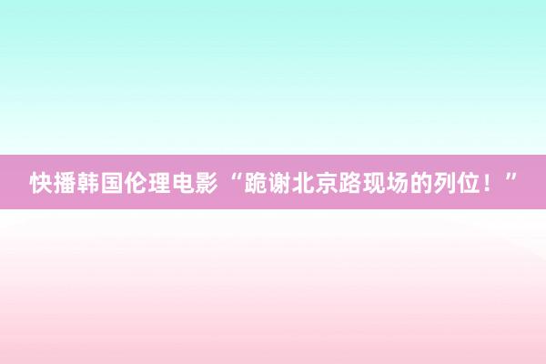 快播韩国伦理电影 “跪谢北京路现场的列位！”