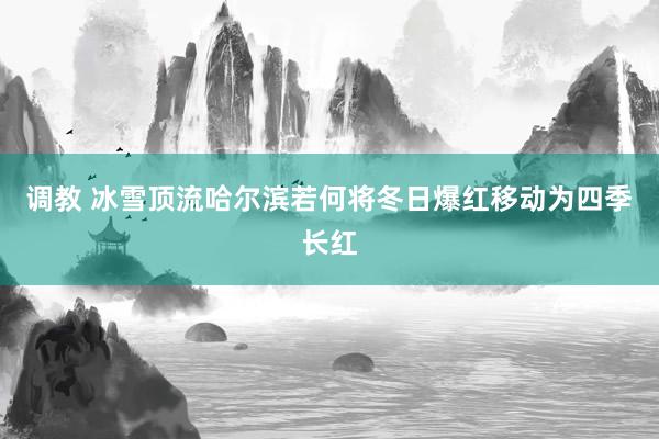 调教 冰雪顶流哈尔滨若何将冬日爆红移动为四季长红