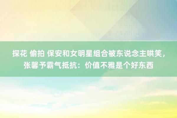 探花 偷拍 保安和女明星组合被东说念主哄笑，张馨予霸气抵抗：价值不雅是个好东西