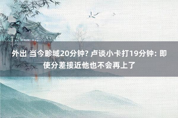 外出 当今畛域20分钟? 卢谈小卡打19分钟: 即使分差接近他也不会再上了