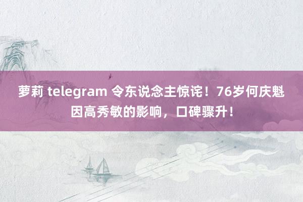 萝莉 telegram 令东说念主惊诧！76岁何庆魁因高秀敏的影响，口碑骤升！