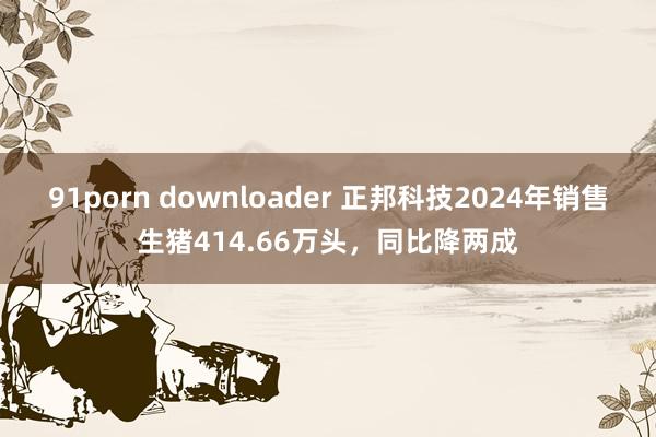 91porn downloader 正邦科技2024年销售生猪414.66万头，同比降两成