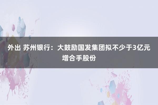 外出 苏州银行：大鼓励国发集团拟不少于3亿元增合手股份