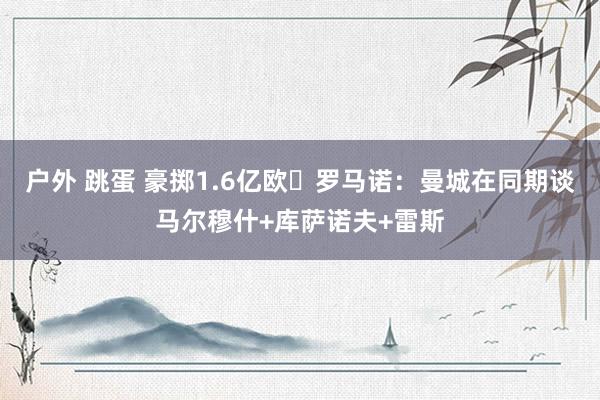 户外 跳蛋 豪掷1.6亿欧❓罗马诺：曼城在同期谈马尔穆什+库萨诺夫+雷斯