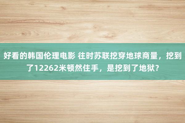 好看的韩国伦理电影 往时苏联挖穿地球商量，挖到了12262米顿然住手，是挖到了地狱？