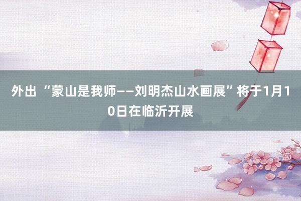 外出 “蒙山是我师——刘明杰山水画展”将于1月10日在临沂开展