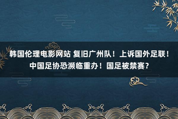 韩国伦理电影网站 复旧广州队！上诉国外足联！中国足协恐濒临重办！国足被禁赛？