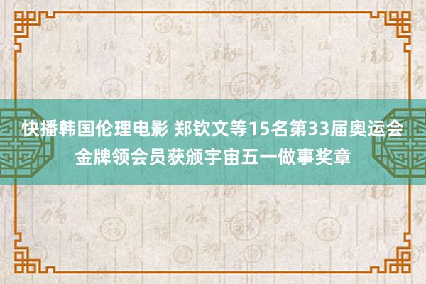 快播韩国伦理电影 郑钦文等15名第33届奥运会金牌领会员获颁宇宙五一做事奖章