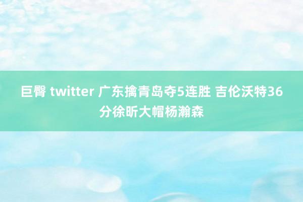 巨臀 twitter 广东擒青岛夺5连胜 吉伦沃特36分徐昕大帽杨瀚森