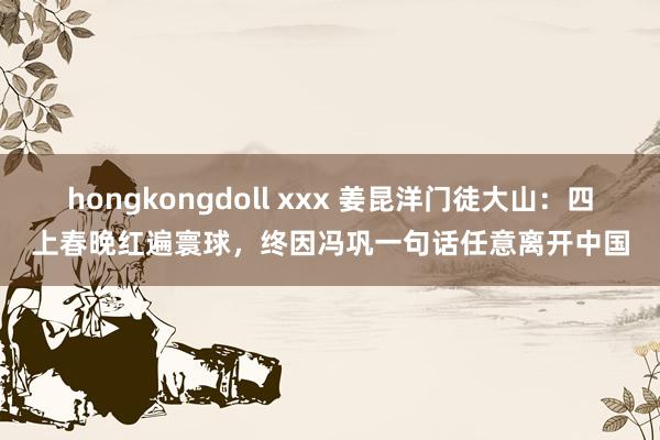 hongkongdoll xxx 姜昆洋门徒大山：四上春晚红遍寰球，终因冯巩一句话任意离开中国