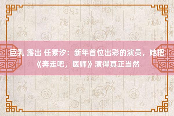 巨乳 露出 任素汐：新年首位出彩的演员，她把《奔走吧，医师》演得真正当然