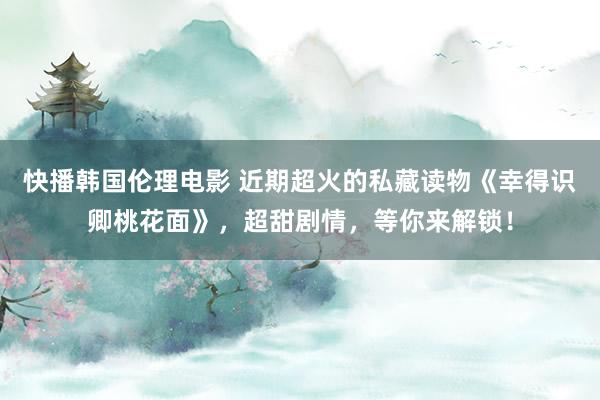 快播韩国伦理电影 近期超火的私藏读物《幸得识卿桃花面》，超甜剧情，等你来解锁！