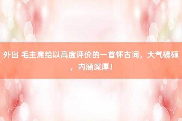 外出 毛主席给以高度评价的一首怀古词，大气磅礴，内涵深厚！