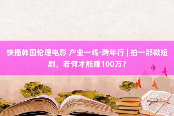 快播韩国伦理电影 产业一线·跨年行 | 拍一部微短剧，若何才能赚100万？